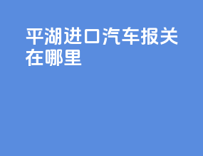 平湖进口汽车报关在哪里