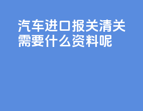 汽车进口报关清关需要什么资料呢