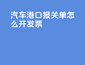 汽车港口报关单怎么开发票
