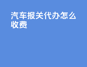 汽车报关代办怎么收费