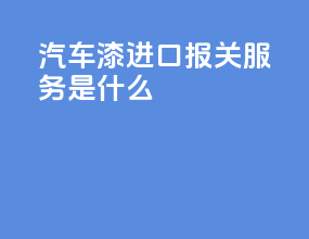 汽车漆进口报关服务是什么