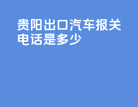 贵阳出口汽车报关电话是多少