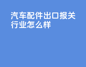 汽车配件出口报关行业怎么样