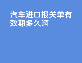 汽车进口报关单有效期多久啊