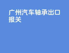 广州汽车轴承出口报关