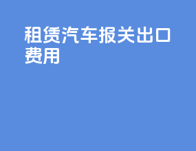 租赁汽车报关出口费用