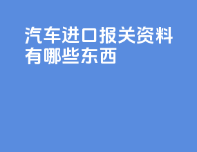 汽车进口报关资料有哪些东西