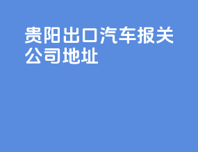贵阳出口汽车报关公司地址