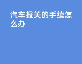 汽车报关的手续怎么办