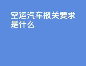 空运汽车报关要求是什么
