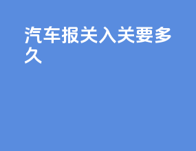 汽车报关入关要多久
