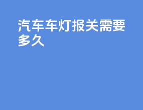 汽车车灯报关需要多久