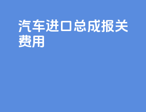 汽车进口总成报关费用