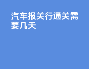 汽车报关行通关需要几天