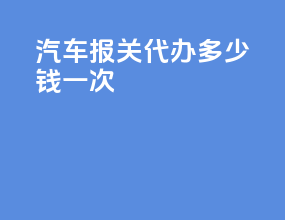汽车报关代办多少钱一次