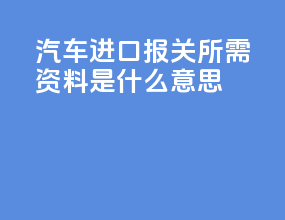 汽车进口报关所需资料是什么意思