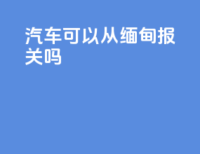 汽车可以从缅甸报关吗