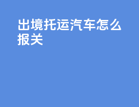 出境托运汽车怎么报关