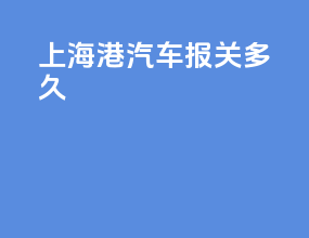 上海港汽车报关多久