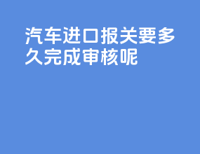 汽车进口报关要多久完成审核呢