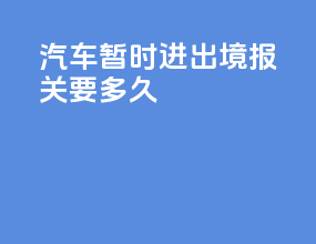 汽车暂时进出境报关要多久