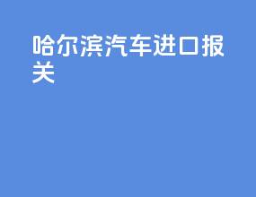 哈尔滨汽车进口报关