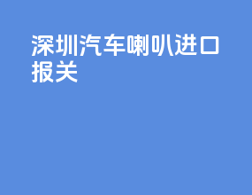 深圳汽车喇叭进口报关