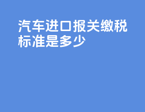 汽车进口报关缴税标准是多少