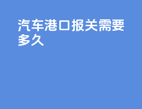 汽车港口报关需要多久