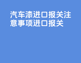 汽车漆进口报关注意事项进口报关