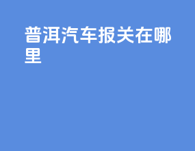 普洱汽车报关在哪里