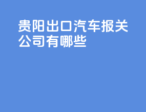 贵阳出口汽车报关公司有哪些