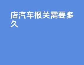 4s店汽车报关需要多久