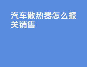汽车散热器怎么报关销售