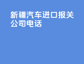 新疆汽车进口报关公司电话