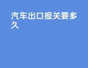 汽车出口报关要多久