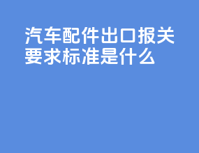 汽车配件出口报关要求标准是什么