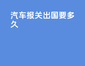 汽车报关出国要多久