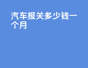 汽车报关多少钱一个月