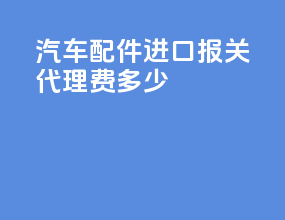 汽车配件进口报关代理费多少