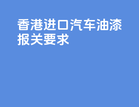 香港进口汽车油漆报关要求