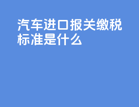 汽车进口报关缴税标准是什么