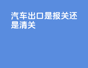 汽车出口是报关还是清关