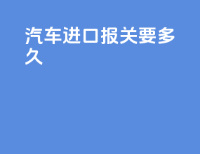 汽车进口报关要多久