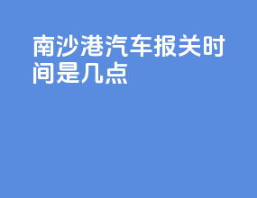南沙港汽车报关时间是几点