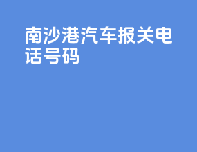 南沙港汽车报关电话号码