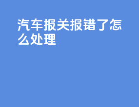 汽车报关报错了怎么处理