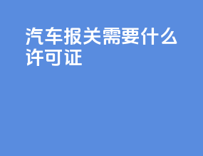 汽车报关需要什么许可证