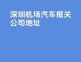 深圳机场汽车报关公司地址