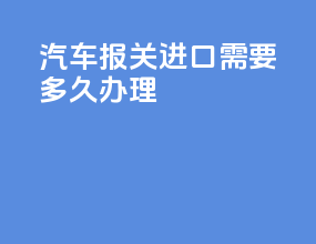 汽车报关进口需要多久办理
